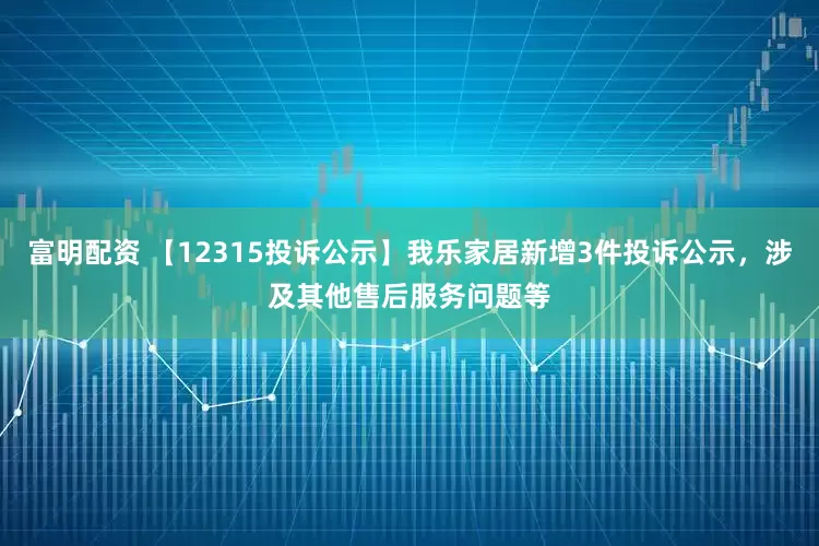 富明配资 【12315投诉公示】我乐家居新增3件投诉公示，涉及其他售后服务问题等