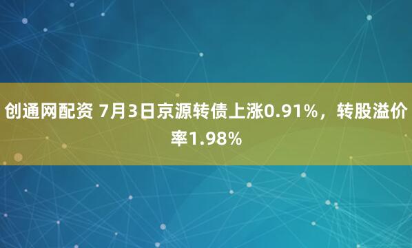 创通网配资 7月3日京源转债上涨0.91%，转股溢价率1.98%