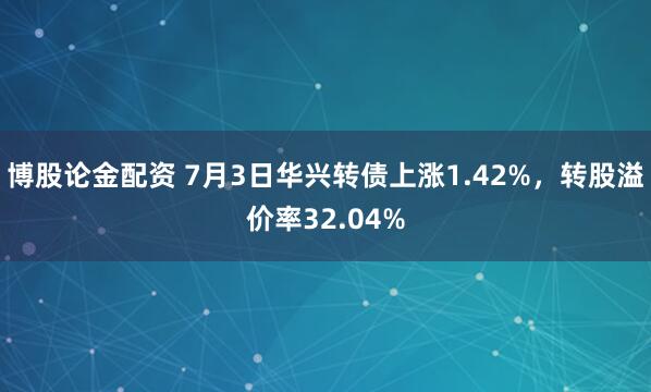 博股论金配资 7月3日华兴转债上涨1.42%，转股溢价率32.04%
