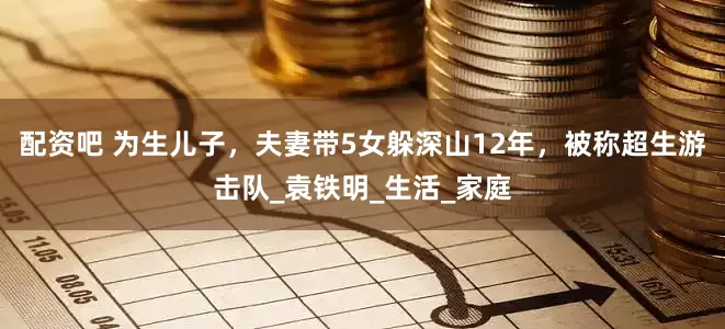 配资吧 为生儿子，夫妻带5女躲深山12年，被称超生游击队_袁铁明_生活_家庭