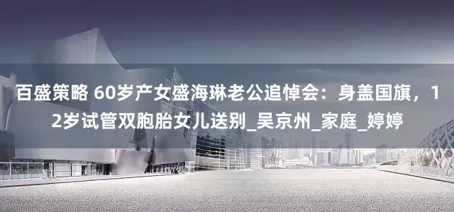 百盛策略 60岁产女盛海琳老公追悼会：身盖国旗，12岁试管双胞胎女儿送别_吴京州_家庭_婷婷