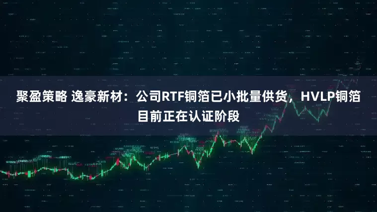 聚盈策略 逸豪新材：公司RTF铜箔已小批量供货，HVLP铜箔目前正在认证阶段