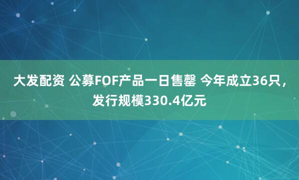 大发配资 公募FOF产品一日售罄 今年成立36只，发行规模330.4亿元