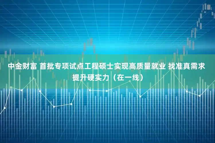 中金财富 首批专项试点工程硕士实现高质量就业 找准真需求 提升硬实力（在一线）