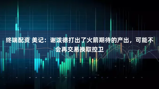 终端配资 美记：谢泼德打出了火箭期待的产出，可能不会再交易换取控卫