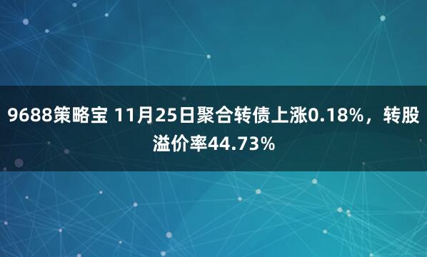 9688策略宝 11月25日聚合转债上涨0.18%，转股溢价率44.73%
