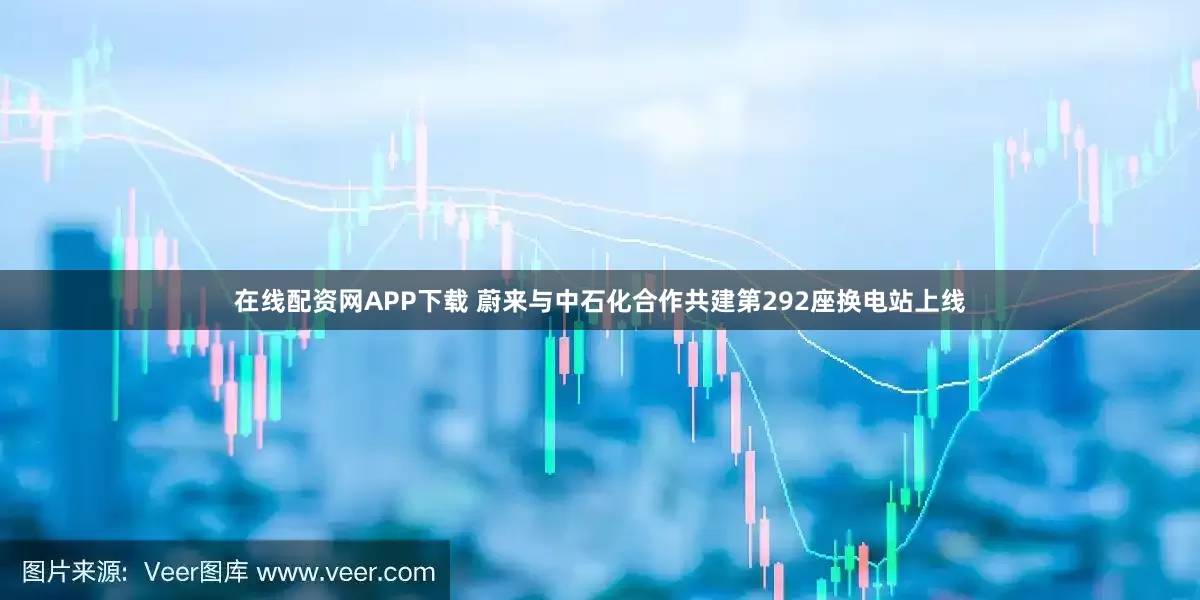 在线配资网APP下载 蔚来与中石化合作共建第292座换电站上线