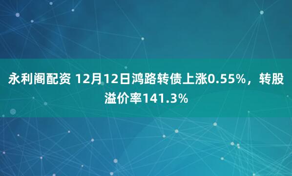 永利阁配资 12月12日鸿路转债上涨0.55%，转股溢价率141.3%
