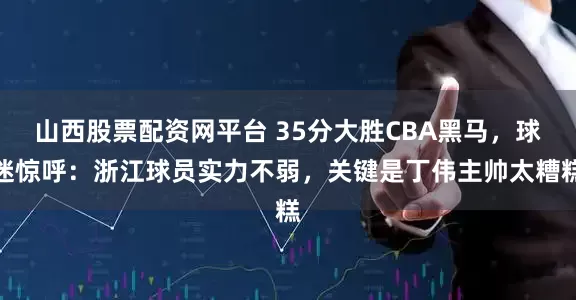 山西股票配资网平台 35分大胜CBA黑马，球迷惊呼：浙江球员实力不弱，关键是丁伟主帅太糟糕