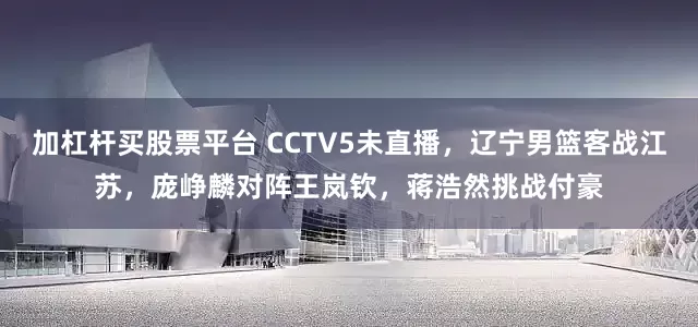 加杠杆买股票平台 CCTV5未直播,辽宁男篮客战江苏,庞峥麟对阵王岚钦,蒋浩然挑战付豪
