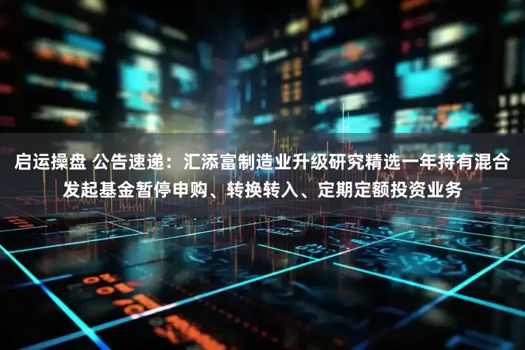 启运操盘 公告速递：汇添富制造业升级研究精选一年持有混合发起基金暂停申购、转换转入、定期定额投资业务