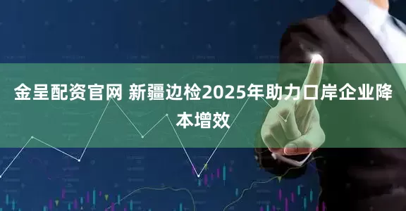 金呈配资官网 新疆边检2025年助力口岸企业降本增效