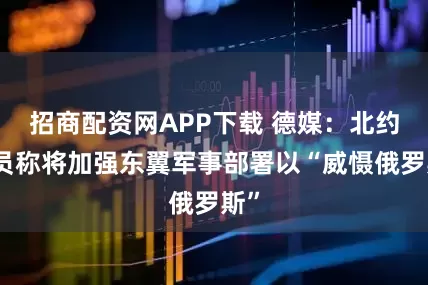招商配资网APP下载 德媒：北约官员称将加强东翼军事部署以“威慑俄罗斯”
