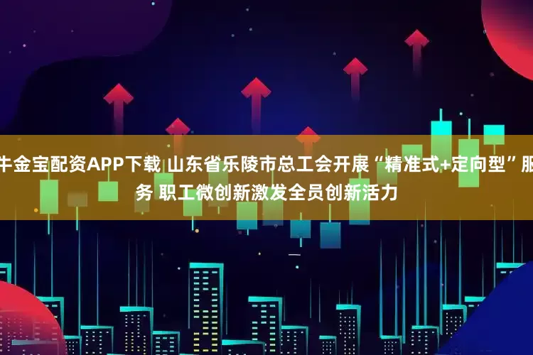 牛金宝配资APP下载 山东省乐陵市总工会开展“精准式+定向型”服务 职工微创新激发全员创新活力