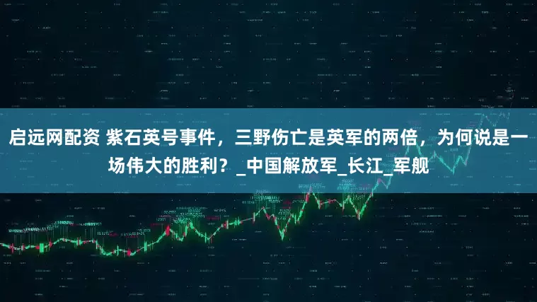 启远网配资 紫石英号事件，三野伤亡是英军的两倍，为何说是一场伟大的胜利？_中国解放军_长江_军舰