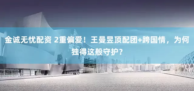 金诚无忧配资 2重偏爱！王曼昱顶配团+跨国情，为何独得这般守护？